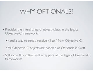 WHY OPTIONALS?
• Provides the interchange of object values in the legacy
Objective-C frameworks.
• need a way to send / receive nil to / from Objective-C.
• All Objective-C objects are handled as Optionals in Swift.
• Still some ﬂux in the Swift wrappers of the legacy Objective-C
frameworks!
 