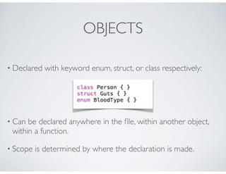 OBJECTS
• Declared with keyword enum, struct, or class respectively:
• Can be declared anywhere in the ﬁle, within another object,
within a function.
• Scope is determined by where the declaration is made.
 