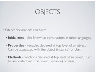 OBJECTS
• Object declarations can have:
• Initializers - also known as constructors in other languages.
• Properties - variables declared at top level of an object.
Can be associated with the object (instance) or class.
• Methods - functions declared at top level of an object. Can
be associated with the object (instance) or class.
 