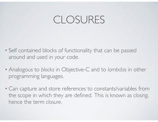 CLOSURES
• Self contained blocks of functionality that can be passed
around and used in your code.
• Analogous to blocks in Objective-C and to lambdas in other
programming languages.
• Can capture and store references to constants/variables from
the scope in which they are deﬁned. This is known as closing,
hence the term closure.
 