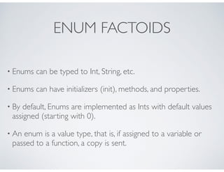 ENUM FACTOIDS
• Enums can be typed to Int, String, etc.
• Enums can have initializers (init), methods, and properties.
• By default, Enums are implemented as Ints with default values
assigned (starting with 0).
• An enum is a value type, that is, if assigned to a variable or
passed to a function, a copy is sent.
 