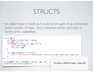 STRUCTS
• an object type in Swift, but could be thought of as a knocked
down version of class. Sits in between enum and class in
terms of its capabilities.
 
