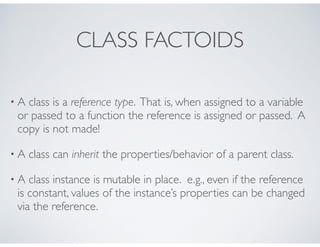 CLASS FACTOIDS
• A class is a reference type. That is, when assigned to a variable
or passed to a function the reference is assigned or passed. A
copy is not made!
• A class can inherit the properties/behavior of a parent class.
• A class instance is mutable in place. e.g., even if the reference
is constant, values of the instance’s properties can be changed
via the reference.
 