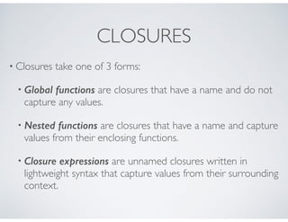 CLOSURES
• Closures take one of 3 forms:
• Global functions are closures that have a name and do not
capture any values.
• Nested functions are closures that have a name and capture
values from their enclosing functions.
• Closure expressions are unnamed closures written in
lightweight syntax that capture values from their surrounding
context.
 