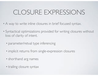 CLOSURE EXPRESSIONS
• A way to write inline closures in brief focused syntax.
• Syntactical optimizations provided for writing closures without
loss of clarity of intent.
• parameter/retval type inferencing
• implicit returns from single-expression closures
• shorthand arg names
• trailing closure syntax
 