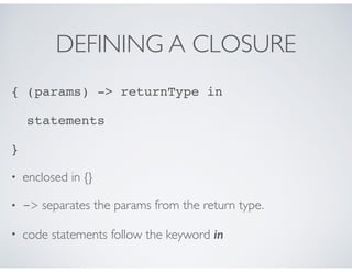 DEFINING A CLOSURE
{ (params) -> returnType in
statements
}
• enclosed in {}
• -> separates the params from the return type.
• code statements follow the keyword in
 