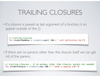 TRAILING CLOSURES
• If a closure is passed as last argument of a function, it an
appear outside of the ():
• If there are no params other than the closure itself we can get
rid of the parens:
 