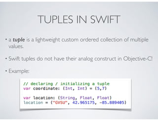 TUPLES IN SWIFT
• a tuple is a lightweight custom ordered collection of multiple
values.
• Swift tuples do not have their analog construct in Objective-C!
• Example:
 