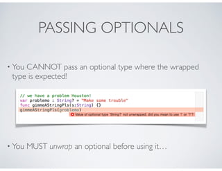 PASSING OPTIONALS
• You CANNOT pass an optional type where the wrapped
type is expected!
• You MUST unwrap an optional bef...
