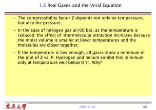 2005-9-23 66
– The compressibility factor Z depends not only on temperature,
but also the pressure.
– In the case of nitrogen gas at100 bar, as the temperature is
reduced, the effect of intermolecular attraction increases because
the molar volume is smaller at lower temperatures and the
molecules are closer together.
– If the temperature is low enough, all gases show a minimum in
the plot of Z vs. P. Hydrogen and helium exhibit this minimum
only at temperature well below 0 ℃. Why?
1.5 Real Gases and the Virial Equation
 