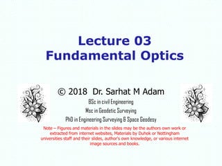 © 2018 Dr. Sarhat M Adam
BSc in civil Engineering
Msc in Geodetic Surveying
PhD in Engineering Surveying & Space Geodesy
Note – Figures and materials in the slides may be the authors own work or
extracted from internet websites, Materials by Duhok or Nottingham
universities staff and their slides, author's own knowledge, or various internet
image sources and books.
Lecture 03
Fundamental Optics
 