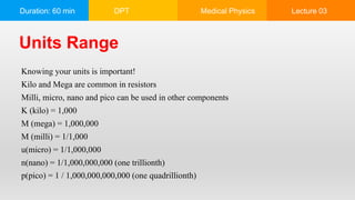 Duration: 60 min DPT Medical Physics Lecture 03
Knowing your units is important!
Kilo and Mega are common in resistors
Milli, micro, nano and pico can be used in other components
K (kilo) = 1,000
M (mega) = 1,000,000
M (milli) = 1/1,000
u(micro) = 1/1,000,000
n(nano) = 1/1,000,000,000 (one trillionth)
p(pico) = 1 / 1,000,000,000,000 (one quadrillionth)
Units Range
 