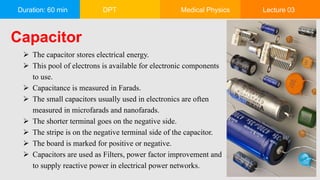 Duration: 60 min DPT Medical Physics Lecture 03
Capacitor
 The capacitor stores electrical energy.
 This pool of electrons is available for electronic components
to use.
 Capacitance is measured in Farads.
 The small capacitors usually used in electronics are often
measured in microfarads and nanofarads.
 The shorter terminal goes on the negative side.
 The stripe is on the negative terminal side of the capacitor.
 The board is marked for positive or negative.
 Capacitors are used as Filters, power factor improvement and
to supply reactive power in electrical power networks.
 