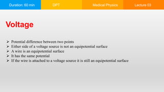 Duration: 60 min DPT Medical Physics Lecture 03
Voltage
 Potential difference between two points
 Either side of a voltage source is not an equipotential surface
 A wire is an equipotential surface
 It has the same potential
 If the wire is attached to a voltage source it is still an equipotential surface
 