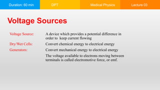 Duration: 60 min DPT Medical Physics Lecture 03
Voltage Sources
Voltage Source: A device which provides a potential difference in
order to keep current flowing
Dry/Wet Cells: Convert chemical energy to electrical energy
Generators: Convert mechanical energy to electrical energy
The voltage available to electrons moving between
terminals is called electromotive force, or emf.
 