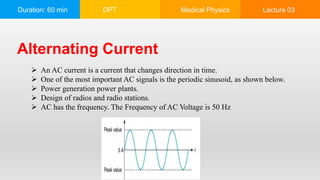 Duration: 60 min DPT Medical Physics Lecture 03
Alternating Current
 An AC current is a current that changes direction in time.
 One of the most important AC signals is the periodic sinusoid, as shown below.
 Power generation power plants.
 Design of radios and radio stations.
 AC has the frequency. The Frequency of AC Voltage is 50 Hz
 