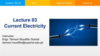 Duration: 60 min DPT Medical Physics Lecture 03
Current Electricity
Instructor:
Engr. Taimoor Muzaffar Gondal
taimoor.muzaffar@superior.edu.pk
Lecture 03
 