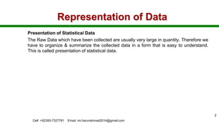 Representation of Data
Presentation of Statistical Data
The Raw Data which have been collected are usually very large in quantity. Therefore we
have to organize & summarize the collected data in a form that is easy to understand.
This is called presentation of statistical data.
Cell: +92300-7327761 Email: mr.harunahmad2014@gmail.com
2
 