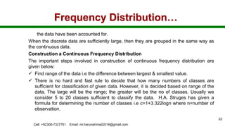 Frequency Distribution…
the data have been accounted for.
When the discrete data are sufficiently large, then they are grouped in the same way as
the continuous data.
Construction a Continuous Frequency Distribution
The important steps involved in construction of continuous frequency distribution are
given below:
 Find range of the data i.e the difference between largest & smallest value.
 There is no hard and fast rule to decide that how many numbers of classes are
sufficient for classification of given data. However, it is decided based on range of the
data. The large will be the range; the greater will be the no of classes. Usually we
consider 5 to 20 classes sufficient to classify the data. H.A. Struges has given a
formula for determining the number of classes i.e c=1+3.322logn where n=number of
observation.
Cell: +92300-7327761 Email: mr.harunahmad2014@gmail.com
22
 