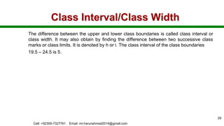 Class Interval/Class Width
The difference between the upper and lower class boundaries is called class interval or
class width. It may also obtain by finding the difference between two successive class
marks or class limits. It is denoted by h or i. The class interval of the class boundaries
19.5 – 24.5 is 5.
Cell: +92300-7327761 Email: mr.harunahmad2014@gmail.com
29
 