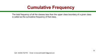 Cumulative Frequency
The total frequency of all the classes less than the upper class boundary of a given class
is called as the cumulative frequency of that class.
Cell: +92300-7327761 Email: mr.harunahmad2014@gmail.com
33
 