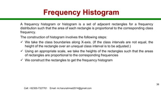 Frequency Histogram
A frequency histogram or histogram is a set of adjacent rectangles for a frequency
distribution such that the area of each rectangle is proportional to the corresponding class
frequency.
The construction of histogram involves the following steps:
 We take the class boundaries along X-axis. (If the class intervals are not equal, the
height of the rectangle over an unequal class interval is to be adjusted.)
 Using an appropriate scale, we take the heights of the rectangles such that the areas
of rectangles are proportional to the corresponding frequencies
 We construct the rectangles to get the frequency histogram
Cell: +92300-7327761 Email: mr.harunahmad2014@gmail.com
38
 