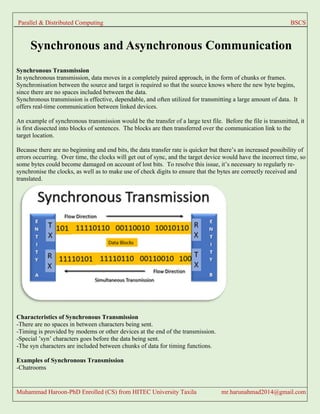 Parallel & Distributed Computing BSCS
Muhammad Haroon-PhD Enrolled (CS) from HITEC University Taxila mr.harunahmad2014@gmail.com
Synchronous and Asynchronous Communication
Synchronous Transmission
In synchronous transmission, data moves in a completely paired approach, in the form of chunks or frames.
Synchronisation between the source and target is required so that the source knows where the new byte begins,
since there are no spaces included between the data.
Synchronous transmission is effective, dependable, and often utilized for transmitting a large amount of data. It
offers real-time communication between linked devices.
An example of synchronous transmission would be the transfer of a large text file. Before the file is transmitted, it
is first dissected into blocks of sentences. The blocks are then transferred over the communication link to the
target location.
Because there are no beginning and end bits, the data transfer rate is quicker but there’s an increased possibility of
errors occurring. Over time, the clocks will get out of sync, and the target device would have the incorrect time, so
some bytes could become damaged on account of lost bits. To resolve this issue, it’s necessary to regularly re-
synchronise the clocks, as well as to make use of check digits to ensure that the bytes are correctly received and
translated.
Characteristics of Synchronous Transmission
-There are no spaces in between characters being sent.
-Timing is provided by modems or other devices at the end of the transmission.
-Special ’syn’ characters goes before the data being sent.
-The syn characters are included between chunks of data for timing functions.
Examples of Synchronous Transmission
-Chatrooms
 