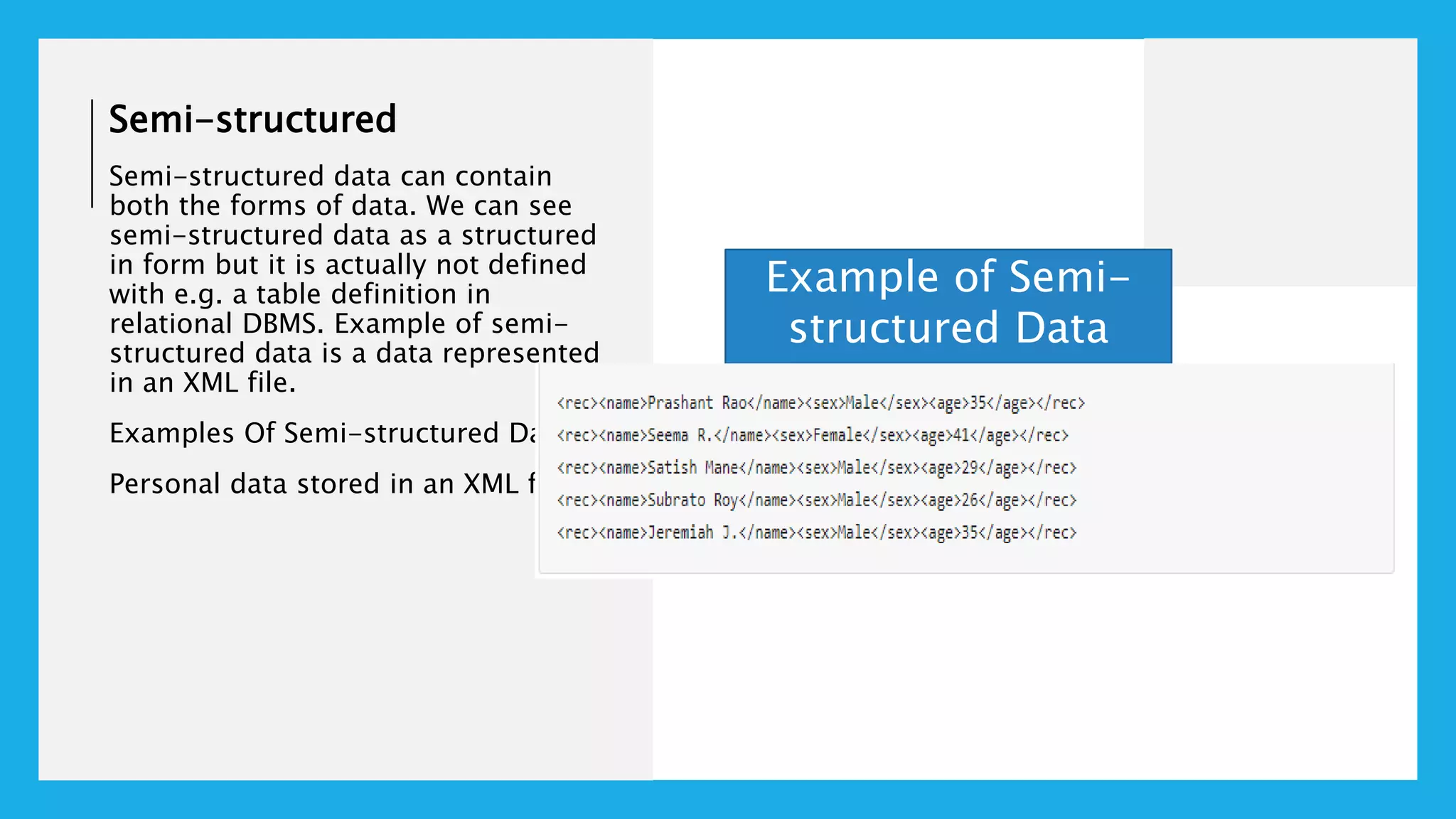 Semi-structured
Semi-structured data can contain
both the forms of data. We can see
semi-structured data as a structured
in form but it is actually not defined
with e.g. a table definition in
relational DBMS. Example of semi-
structured data is a data represented
in an XML file.
Examples Of Semi-structured Data
Personal data stored in an XML file-
Example of Semi-
structured Data
 