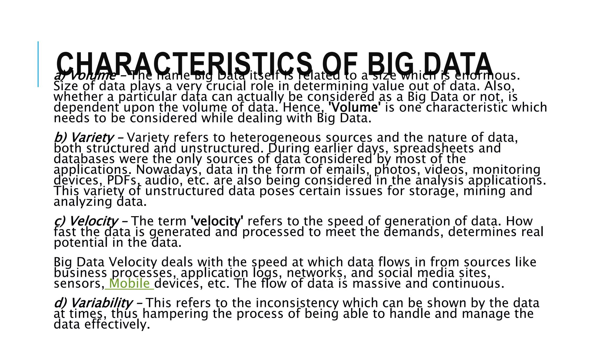 CHARACTERISTICS OF BIG DATAa) Volume – The name Big Data itself is related to a size which is enormous.
Size of data plays a very crucial role in determining value out of data. Also,
whether a particular data can actually be considered as a Big Data or not, is
dependent upon the volume of data. Hence, 'Volume' is one characteristic which
needs to be considered while dealing with Big Data.
b) Variety – Variety refers to heterogeneous sources and the nature of data,
both structured and unstructured. During earlier days, spreadsheets and
databases were the only sources of data considered by most of the
applications. Nowadays, data in the form of emails, photos, videos, monitoring
devices, PDFs, audio, etc. are also being considered in the analysis applications.
This variety of unstructured data poses certain issues for storage, mining and
analyzing data.
c) Velocity – The term 'velocity' refers to the speed of generation of data. How
fast the data is generated and processed to meet the demands, determines real
potential in the data.
Big Data Velocity deals with the speed at which data flows in from sources like
business processes, application logs, networks, and social media sites,
sensors, Mobile devices, etc. The flow of data is massive and continuous.
d) Variability – This refers to the inconsistency which can be shown by the data
at times, thus hampering the process of being able to handle and manage the
data effectively.
 
