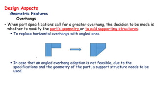 Design Aspects
Geometric Features
Overhangs
• When part specifications call for a greater overhang, the decision to be made is
whether to modify the part’s geometry or to add supporting structures.
 To replace horizontal overhangs with angled ones.
 In case that an angled overhang adaption is not feasible, due to the
specifications and the geometry of the part, a support structure needs to be
used.
 