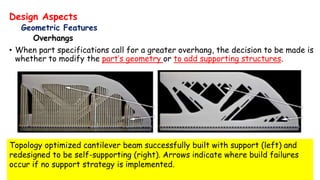 Design Aspects
Geometric Features
Overhangs
• When part specifications call for a greater overhang, the decision to be made is
whether to modify the part’s geometry or to add supporting structures.
Topology optimized cantilever beam successfully built with support (left) and
redesigned to be self-supporting (right). Arrows indicate where build failures
occur if no support strategy is implemented.
 