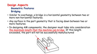 Design Aspects
Geometric Features
Bridging
• Similar to overhangs, a bridge is a horizontal geometry between two or
more non-horizontal features.
• Any surface in the part geometry that is facing down between two or
more features.
• In designing AM components, the designer must take into consideration
the maximum length that the machine can bridge. If this length
exceeded, the part will not be successfully manufactured
 