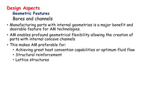 Design Aspects
Geometric Features
Bores and channels
• Manufacturing parts with internal geometries is a major benefit and
desirable feature for AM technologies.
• AM enables profound geometrical flexibility allowing the creation of
parts with internal concave channels
• This makes AM preferable for;
• Achieving great heat convention capabilities or optimum fluid flow
• Structural reinforcement
• Lattice structures
 