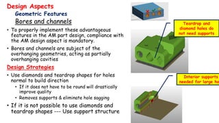 Design Aspects
Geometric Features
Bores and channels
• To properly implement these advantageous
features in the AM part design, compliance with
the AM design aspect is mandatory.
• Bores and channels are subject of the
overhanging geometries, acting as partially
overhanging cavities
Design Strategies
• Use diamonds and teardrop shapes for holes
normal to build direction
• If it does not have to be round will drastically
improve quality
• Removes supports & eliminate hole sagging
• If it is not possible to use diamonds and
teardrop shapes --- Use support structure
Teardrop and
diamond holes do
not need supports
Interior supports
needed for large ho
 