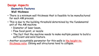 Design Aspects
Geometric Features
Wall thickness
• There is a minimum wall thickness that is feasible to be manufactured
for each AM process.
• This is due to the building threshold determined by the fundamental
unit of the AM machine
• Diameter of laser beam,
• Flow focal point, or nozzle
• The fact that the machine needs to make multiple passes to build a
sufficient and solid feature.
• Another accountable parameter for thin walls is the height-to-
thickness ratio. Oblong wall structures tend to collapse.
 