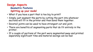 Design Aspects
Geometric Features
Splitting up your model
• What if you have a part that is too big to print?
• Simply just segment the parts by cutting the part into whatever
sections will fit in the printer and then bond them together.
• Dovetail joints can be used to have strongest cut and joint.
• There are benefits of segmenting parts that do fit entirely in the
printer.
• If a couple of portions of the part were segmented away and printed
separately significant time and material savings can be had
 