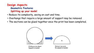 Design Aspects
Geometric Features
Splitting up your model
• Reduce its complexity, saving on cost and time.
• Overhangs that require a large amount of support may be removed
• The sections can be glued together once the print has been completed.
 