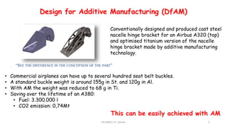 EN-MME/ Th. Sahner 3
Additive Manufacturing
Short introduction to the technology
“SEE THE DIFFERENCE IN THE CONCEPTION OF THE PART”
Conventionally designed and produced cast steel
nacelle hinge bracket for an Airbus A320 (top)
and optimised titanium version of the nacelle
hinge bracket made by additive manufacturing
technology.
• Commercial airplanes can have up to several hundred seat belt buckles.
• A standard buckle weight is around 155g in St. and 120g in Al.
• With AM the weight was reduced to 68 g in Ti.
• Saving over the lifetime of an A380:
• Fuel: 3.300.000 l
• CO2 emission: 0,74Mt
Design for Additive Manufacturing (DfAM)
This can be easily achieved with AM
 