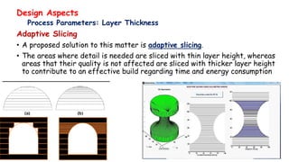 Design Aspects
Process Parameters: Layer Thickness
Adaptive Slicing
• A proposed solution to this matter is adaptive slicing.
• The areas where detail is needed are sliced with thin layer height, whereas
areas that their quality is not affected are sliced with thicker layer height
to contribute to an effective build regarding time and energy consumption
 