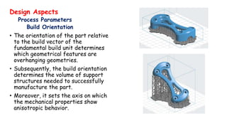Design Aspects
Process Parameters
Build Orientation
• The orientation of the part relative
to the build vector of the
fundamental build unit determines
which geometrical features are
overhanging geometries.
• Subsequently, the build orientation
determines the volume of support
structures needed to successfully
manufacture the part.
• Moreover, it sets the axis on which
the mechanical properties show
anisotropic behavior.
 