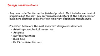 Design considerations
• Any resulted affection on the finished product. That includes mechanical
properties of the part, key performance indicators of the AM process or
even more abstract goals like first time right design and manufacture.
• Presented below are the most important design considerations.
• Anisotropic mechanical properties
• Accuracy
• Surface roughness
• Build time
• Part’s cross-section area
 
