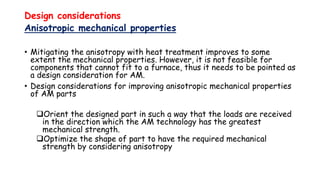 Design considerations
Anisotropic mechanical properties
• Mitigating the anisotropy with heat treatment improves to some
extent the mechanical properties. However, it is not feasible for
components that cannot fit to a furnace, thus it needs to be pointed as
a design consideration for AM.
• Design considerations for improving anisotropic mechanical properties
of AM parts
Orient the designed part in such a way that the loads are received
in the direction which the AM technology has the greatest
mechanical strength.
Optimize the shape of part to have the required mechanical
strength by considering anisotropy
 