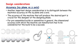 Design considerations
Accuracy (xy plane vs z axis)
• Another important design consideration is to distinguish between the
machine’s accuracy on the xy plane and z axis.
• The accuracy of the machine that will produce the desired part is
crucial for the designer at the designing phase.
• For pre-assembled builds or assemblies in general, the dimensional
accuracy with which the machine can manufacture has to be
considered for the build to be a success.
 
