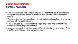 Design considerations
Surface roughness
• The roughness of the completed part is important, as it determines
the post-processing steps in order to achieve the desired surface
quality.
• The resulted surface roughness is not uniform throughout the entire
surface of the printed part.
• This is caused by the geometry’s slope angle and the unintentional
sintering under angled overhangs
• Another reason for surface non-uniformity is the gaps resulted from
insufficient filling of the path planning
 