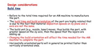 Design considerations
Build time
• Refers to the total time required for an AM machine to manufacture
the part.
• The build time and build orientation of the part are highly related that
is due to the fact that material deposition speeds on xy plane and z
axis are not the same.
• The build unit (e.g., nozzle, laser) moves, thus builds the part, with
greater speed on the xy axis, then the speed that the layers are
adding up.
• Changing the build orientation will affect the time needed for the AM
machine to complete the part.
• Horizontally orientated parts will in general be printed faster than
vertically orientated ones.
 
