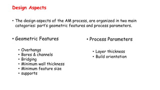 Design Aspects
• The design aspects of the AM process, are organized in two main
categories: part’s geometric features and process parameters.
• Geometric Features
• Overhangs
• Bores & channels
• Bridging
• Minimum wall thickness
• Minimum feature size
• supports
• Process Parameters
• Layer thickness
• Build orientation
 