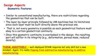 Design Aspects
Geometric Features
• Similar to conventional manufacturing, there are restrictions regarding
the geometries that can be built.
• The layer-by-layer principle followed by AM machines has its limitations
since each layer must be built directly above the previous one.
• That is, not every geometry is possible as each geometrical feature must
obey to a certain geometrical continuity.
• Once this geometric continuity is overlooked in the design, the resulting
part will suffer in its integrity (e.g., deformation, porous mass, reduced
density).
THINK ADDITIVELY - well-deployed DfAM requires not only skill but a new
mindset. Again, it’s really flipping from subtractive manufacturing to additive
manufacturing.
 
