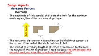 Design Aspects
Geometric Features
Overhangs
• The magnitude of this parallel shift sets the limit for the maximum
overhang length and the maximum slope angle.
• The horizontal distance an AM machine can build without supports is
limited and if exceeded, the whole build could fail.
• The limit of an overhang length is affected by numerous factors and
the nature of the AM technology. These includes; the AM process, the
material used, and even the actual machine used itself.
BuildVector
 