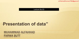 Lecture No 03
a l f a h a d f a r w a 7 8 6 @ g m a i l
MUHAMMAD ALFAHHAD
FARWA BUTT
“Presentation of data”
 