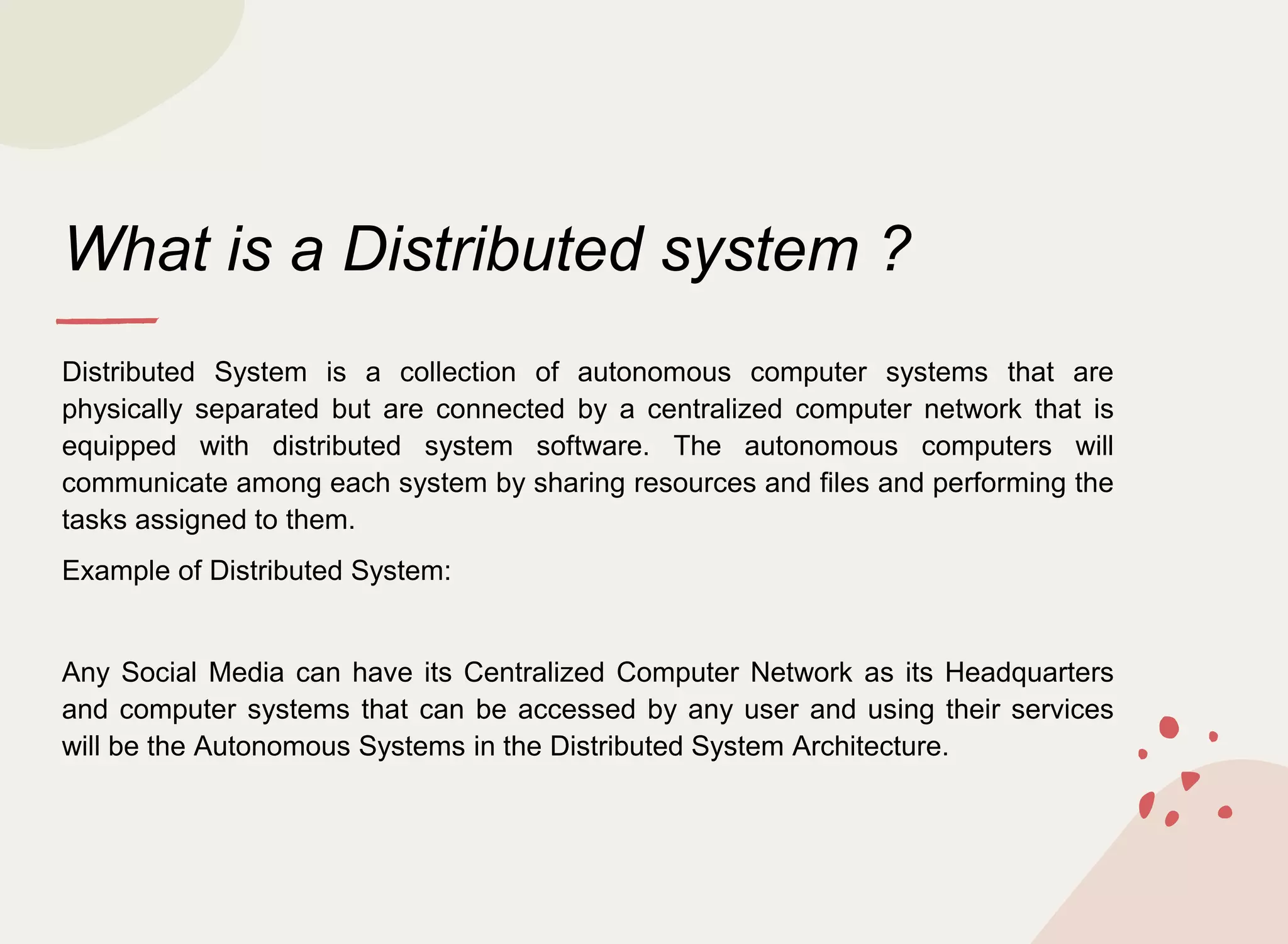 What is a Distributed system ?
Distributed System is a collection of autonomous computer systems that are
physically separated but are connected by a centralized computer network that is
equipped with distributed system software. The autonomous computers will
communicate among each system by sharing resources and files and performing the
tasks assigned to them.
Example of Distributed System:
Any Social Media can have its Centralized Computer Network as its Headquarters
and computer systems that can be accessed by any user and using their services
will be the Autonomous Systems in the Distributed System Architecture.
 